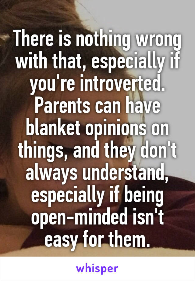 There is nothing wrong with that, especially if you're introverted.
Parents can have blanket opinions on things, and they don't always understand, especially if being open-minded isn't easy for them.