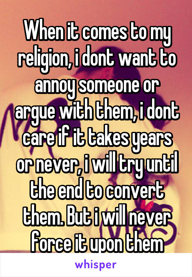 When it comes to my religion, i dont want to annoy someone or argue with them, i dont care if it takes years or never, i will try until the end to convert them. But i will never force it upon them