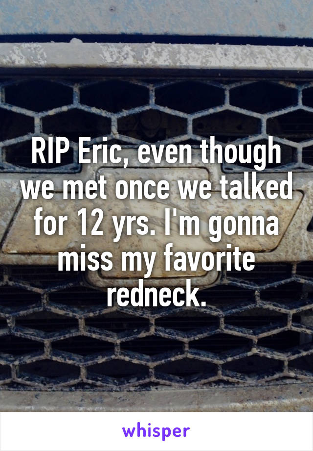 RIP Eric, even though we met once we talked for 12 yrs. I'm gonna miss my favorite redneck.