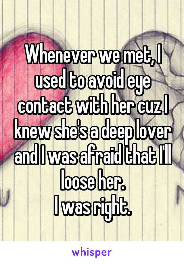 Whenever we met, I used to avoid eye contact with her cuz I knew she's a deep lover and I was afraid that I'll loose her.
I was right.