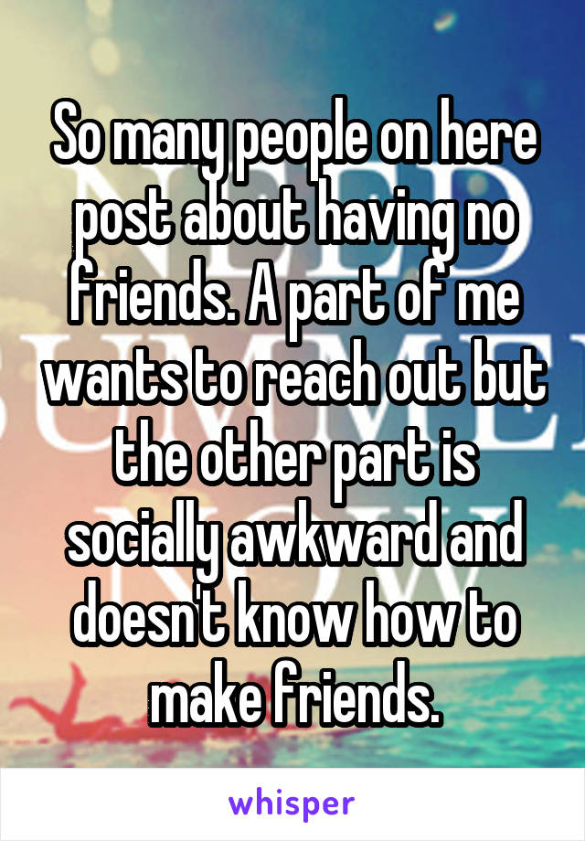 So many people on here post about having no friends. A part of me wants to reach out but the other part is socially awkward and doesn't know how to make friends.