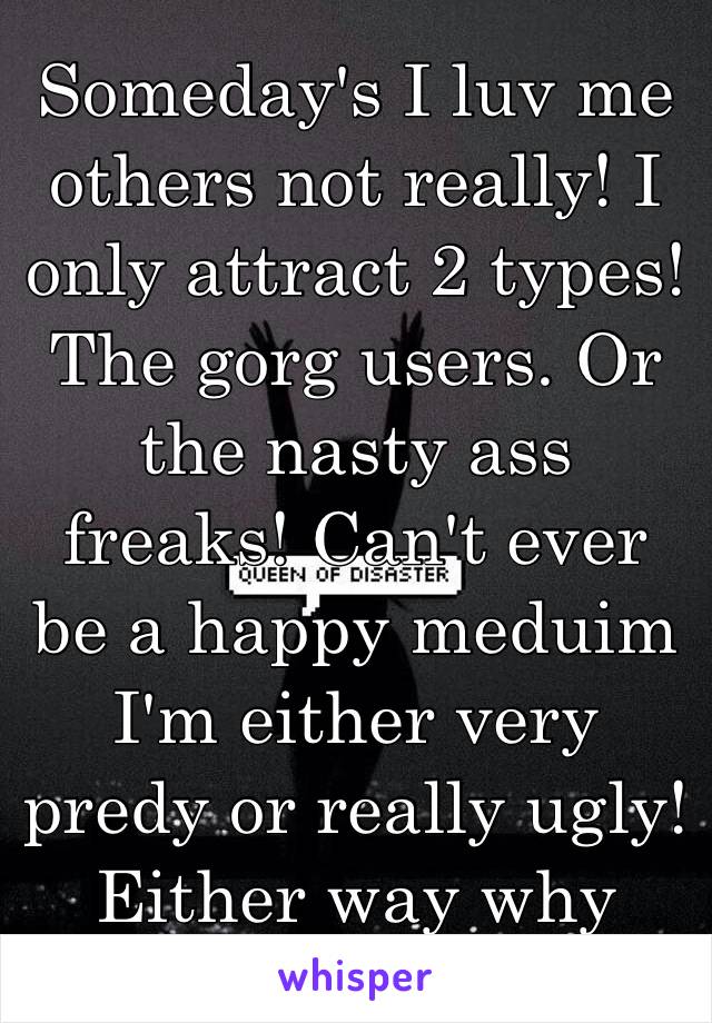 Someday's I luv me others not really! I only attract 2 types! The gorg users. Or the nasty ass freaks! Can't ever be a happy meduim I'm either very predy or really ugly! Either way why me?!!😣😱😔