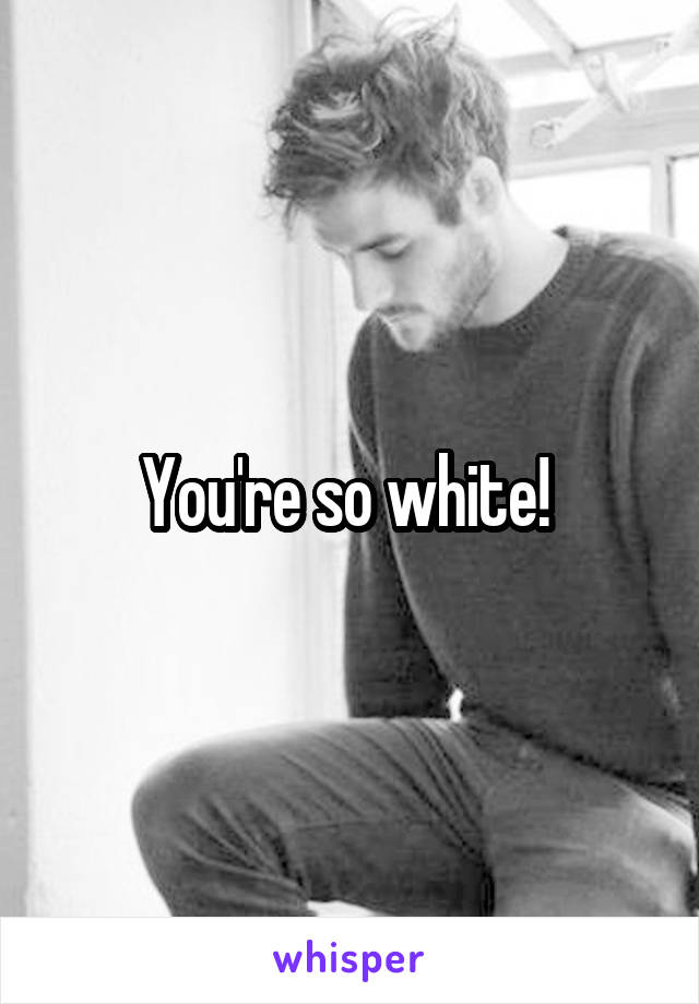 You're so white! 