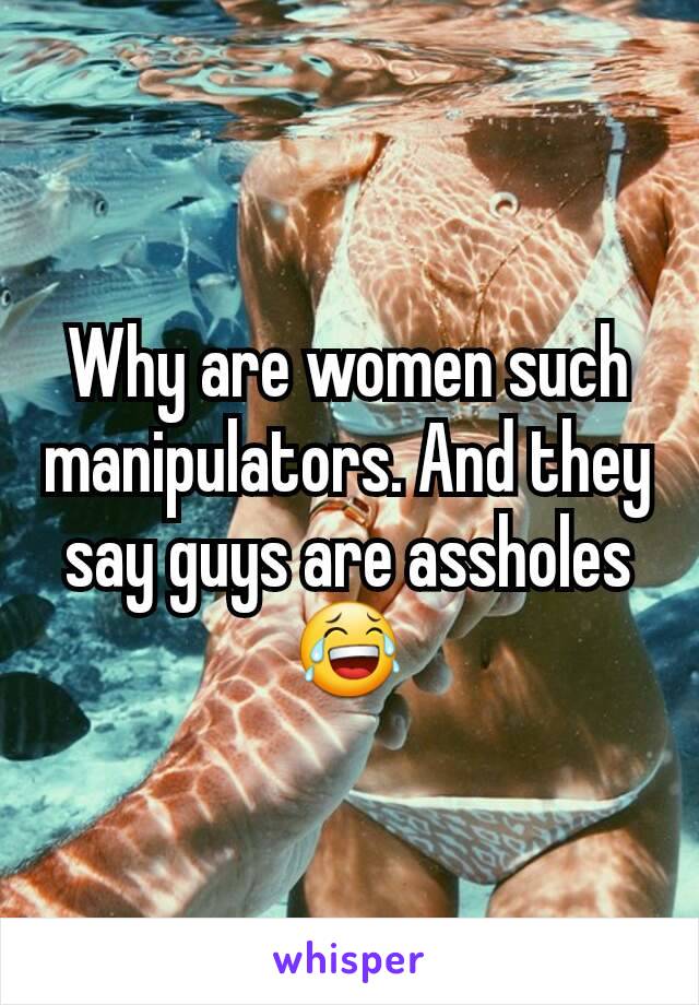 Why are women such manipulators. And they say guys are assholes 😂