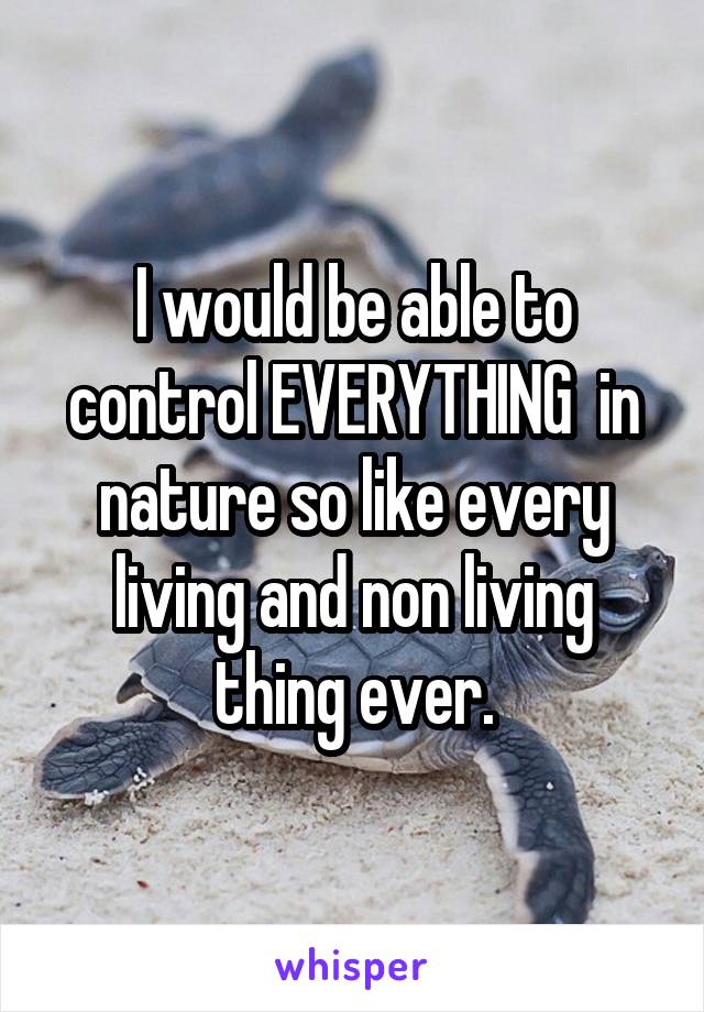 I would be able to control EVERYTHING  in nature so like every living and non living thing ever.