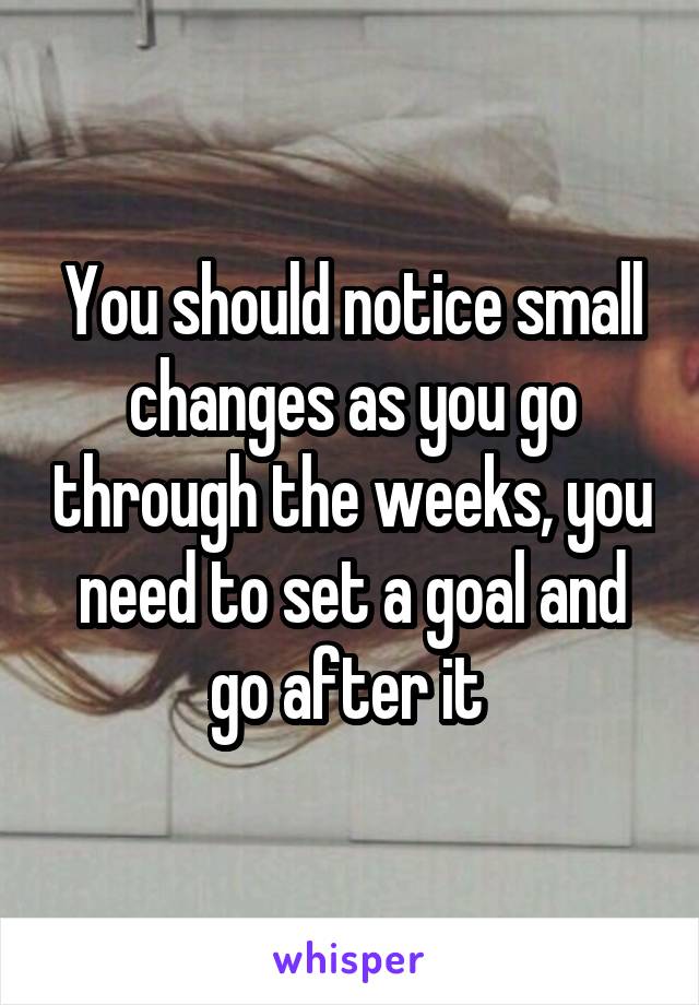 You should notice small changes as you go through the weeks, you need to set a goal and go after it 