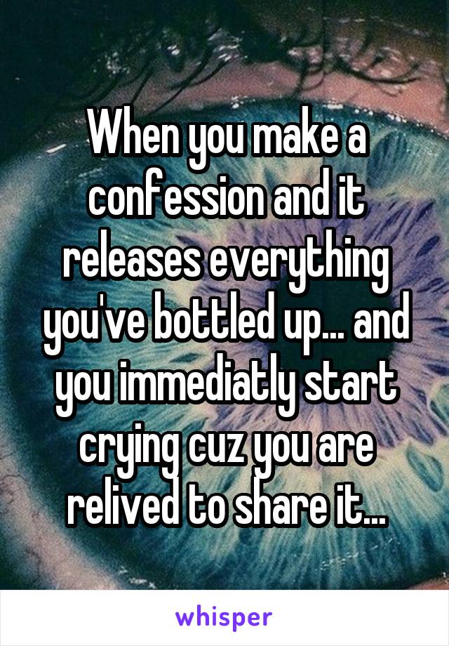 When you make a confession and it releases everything you've bottled up... and you immediatly start crying cuz you are relived to share it...