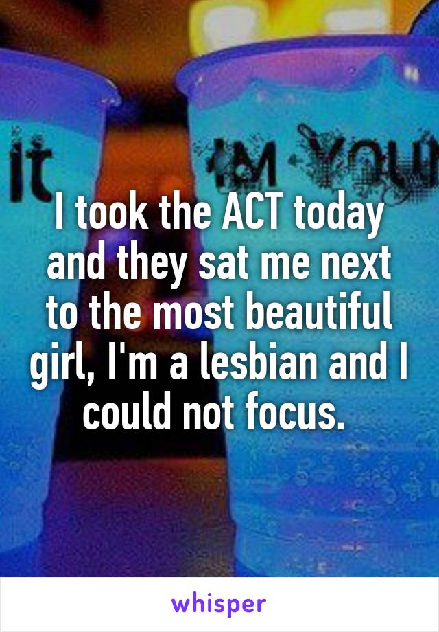 I took the ACT today and they sat me next to the most beautiful girl, I'm a lesbian and I could not focus. 