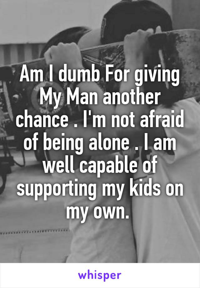 Am I dumb For giving My Man another chance . I'm not afraid of being alone . I am well capable of supporting my kids on my own. 