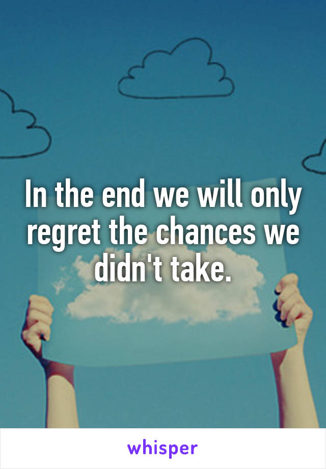 In the end we will only regret the chances we didn't take.