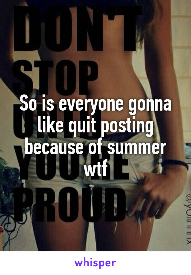 So is everyone gonna like quit posting because of summer wtf