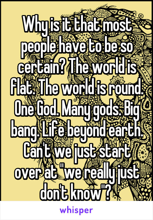 Why is it that most people have to be so certain? The world is flat. The world is round. One God. Many gods. Big bang. Life beyond earth. Can't we just start over at "we really just don't know"? 