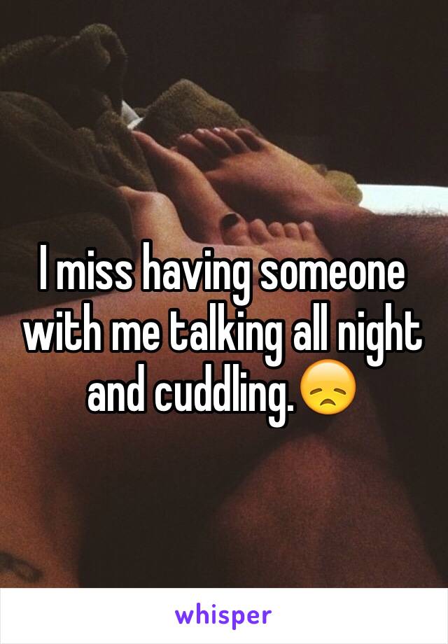 I miss having someone with me talking all night and cuddling.😞