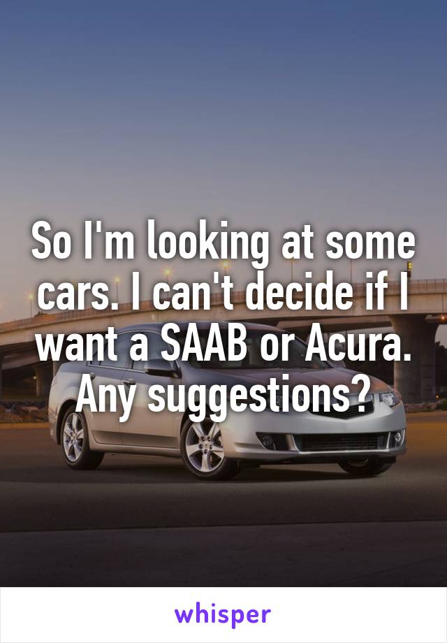 So I'm looking at some cars. I can't decide if I want a SAAB or Acura. Any suggestions?