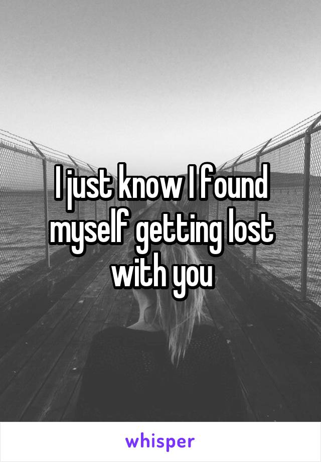 I just know I found myself getting lost with you