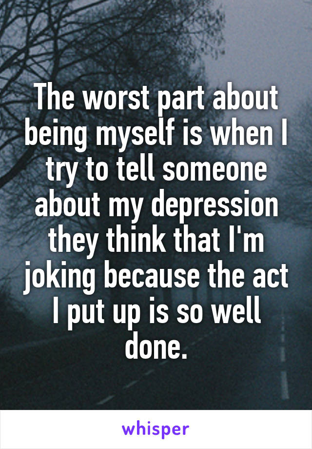 The worst part about being myself is when I try to tell someone about my depression they think that I'm joking because the act I put up is so well done.