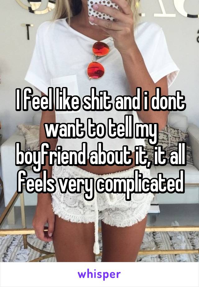 I feel like shit and i dont want to tell my boyfriend about it, it all feels very complicated