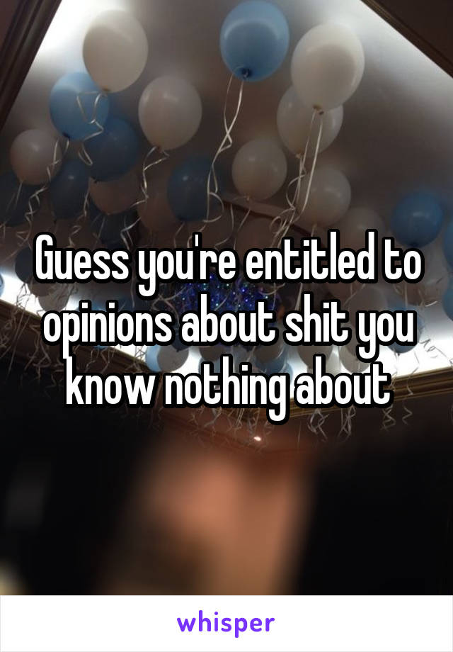 Guess you're entitled to opinions about shit you know nothing about