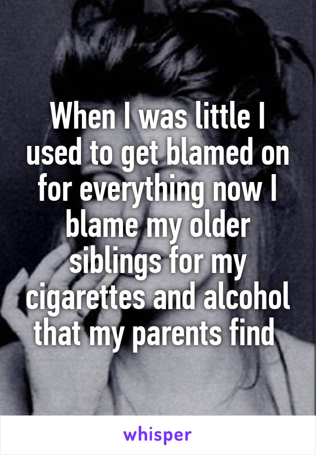 When I was little I used to get blamed on for everything now I blame my older siblings for my cigarettes and alcohol that my parents find 