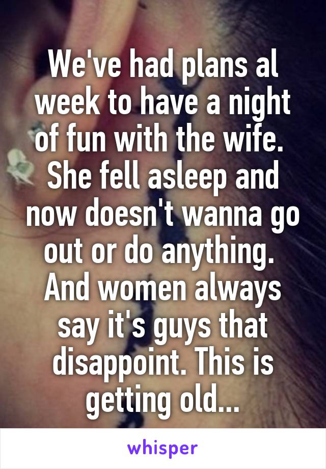 We've had plans al week to have a night of fun with the wife.  She fell asleep and now doesn't wanna go out or do anything.  And women always say it's guys that disappoint. This is getting old...