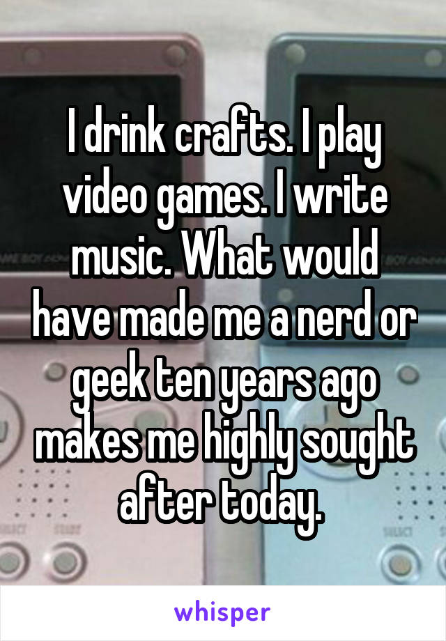 I drink crafts. I play video games. I write music. What would have made me a nerd or geek ten years ago makes me highly sought after today. 