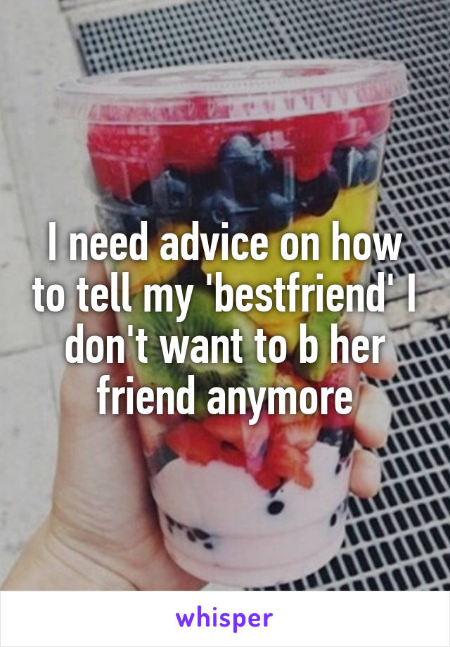 I need advice on how to tell my 'bestfriend' I don't want to b her friend anymore