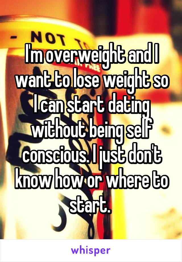 I'm overweight and I want to lose weight so I can start dating without being self conscious. I just don't know how or where to start. 