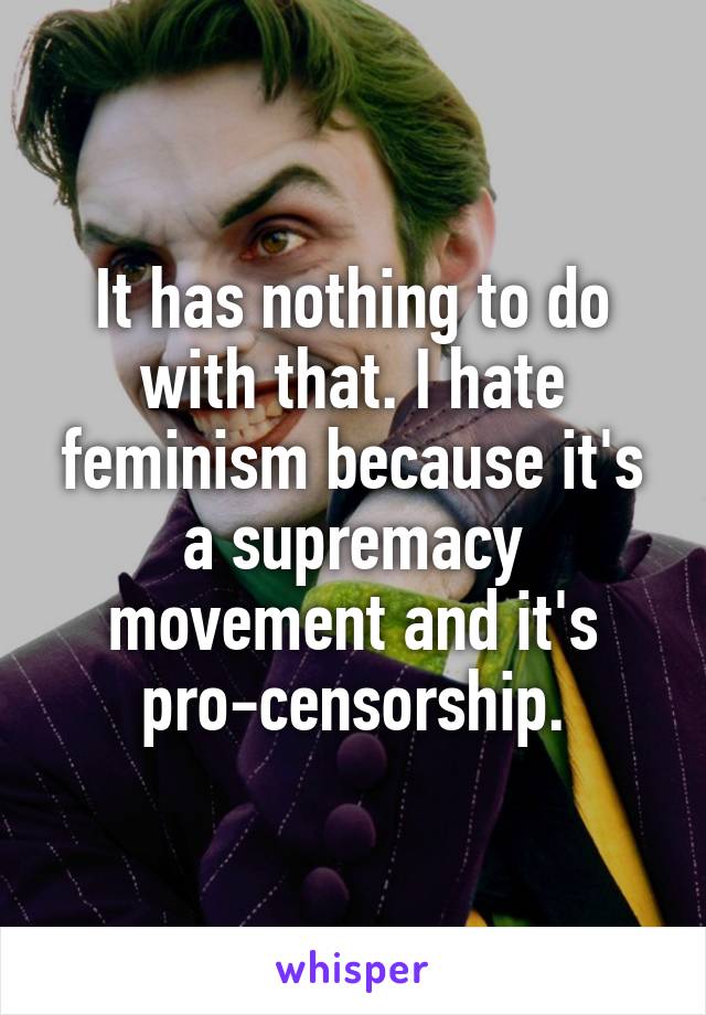 It has nothing to do with that. I hate feminism because it's a supremacy movement and it's pro-censorship.
