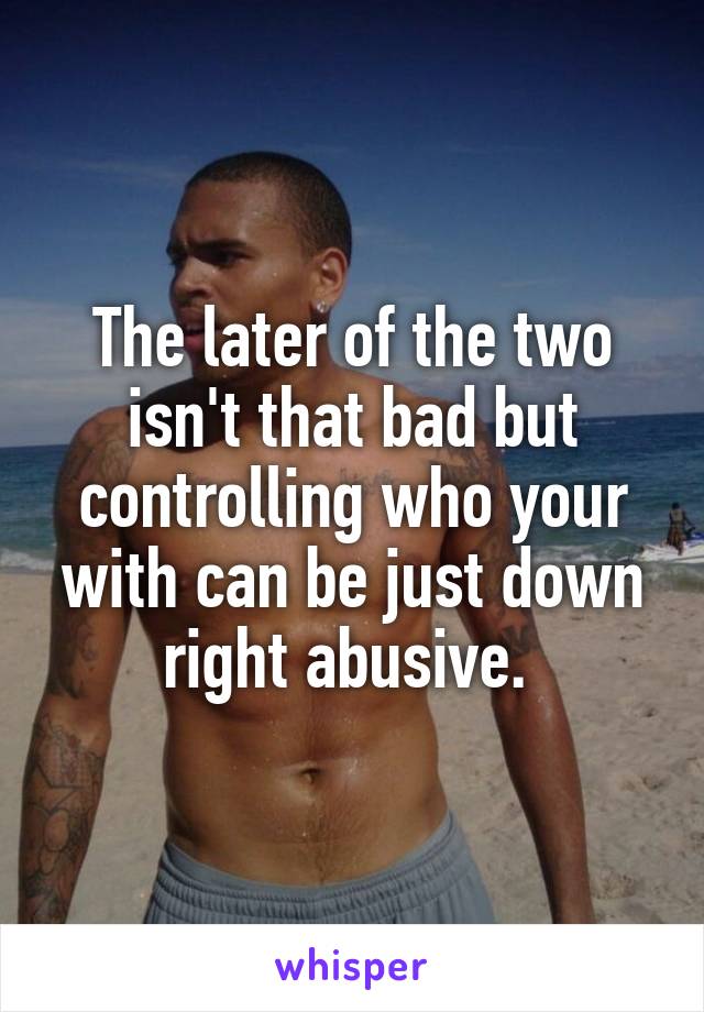 The later of the two isn't that bad but controlling who your with can be just down right abusive. 