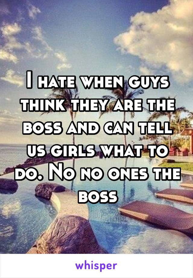 I hate when guys think they are the boss and can tell us girls what to do. No no ones the boss