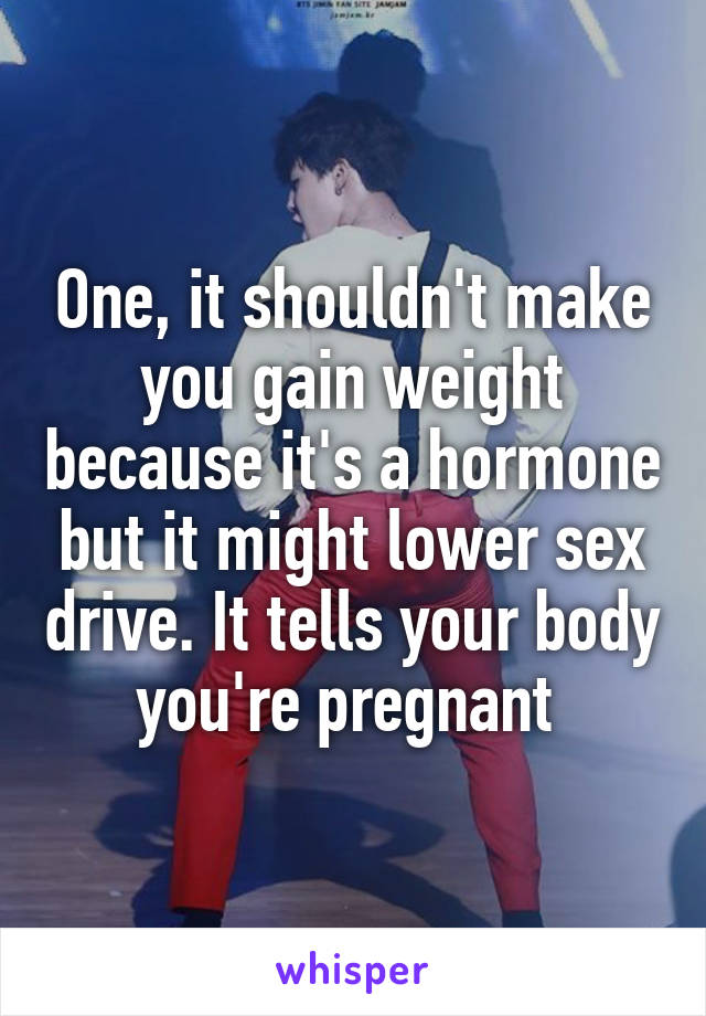 One, it shouldn't make you gain weight because it's a hormone but it might lower sex drive. It tells your body you're pregnant 