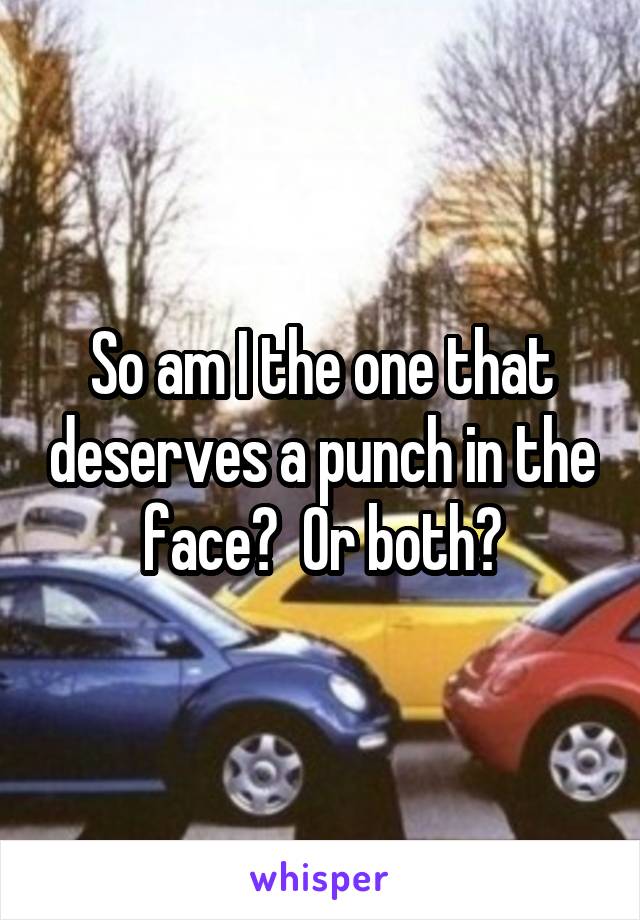 So am I the one that deserves a punch in the face?  Or both?