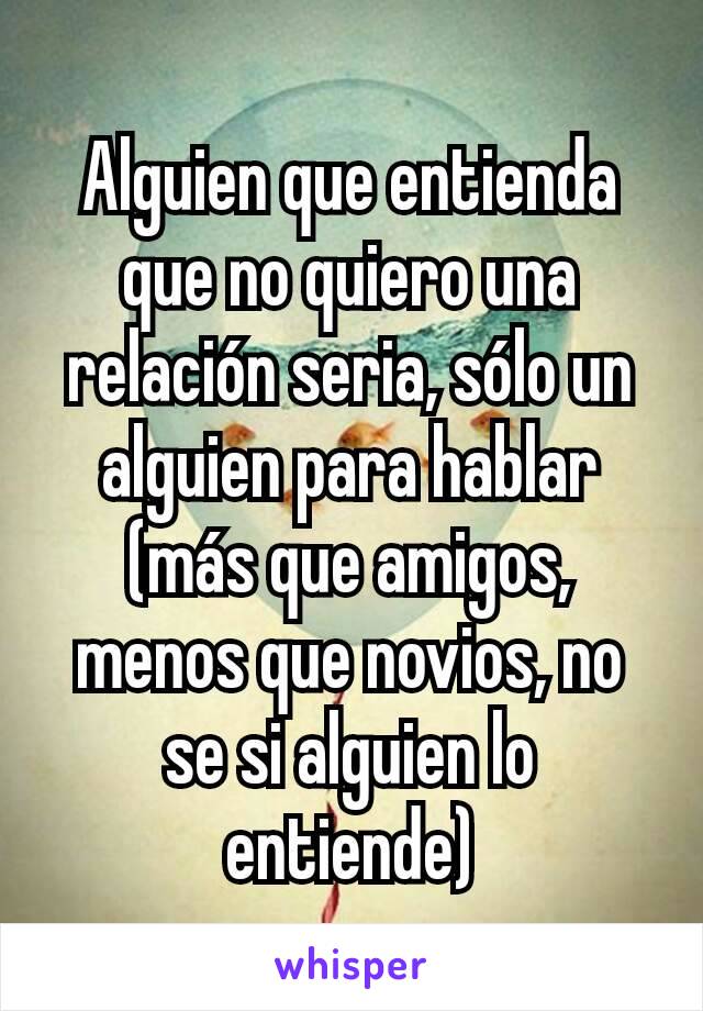 Alguien que entienda que no quiero una relación seria, sólo un alguien para hablar (más que amigos, menos que novios, no se si alguien lo entiende)