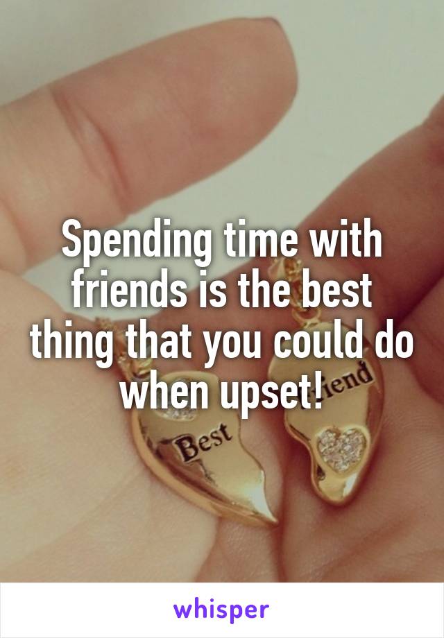 Spending time with friends is the best thing that you could do when upset!