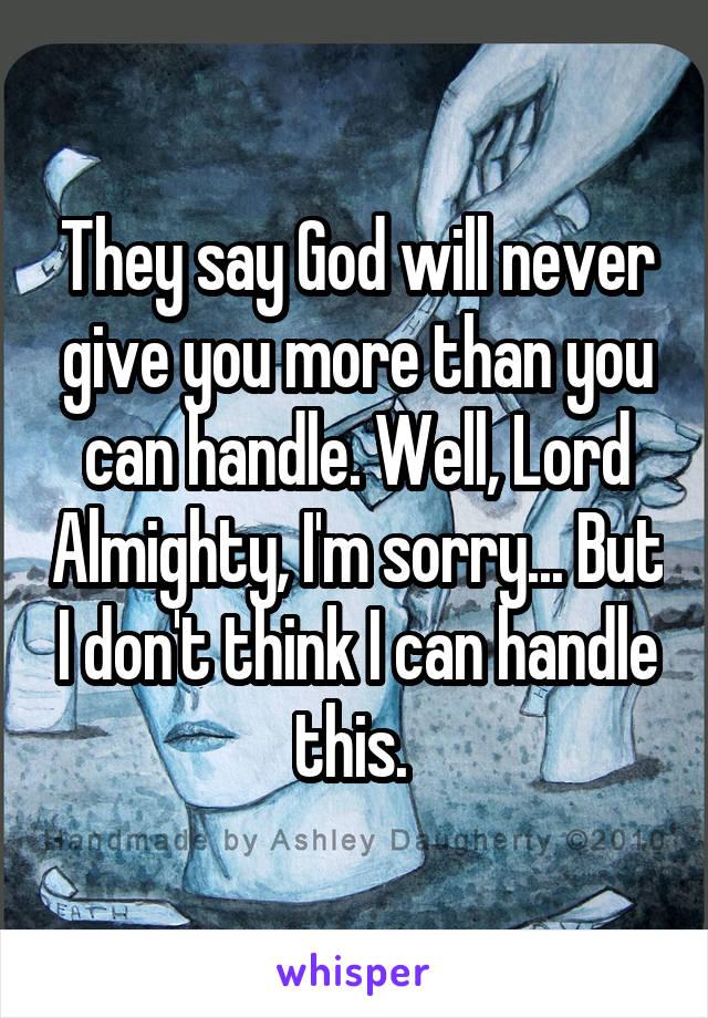 They say God will never give you more than you can handle. Well, Lord Almighty, I'm sorry... But I don't think I can handle this. 