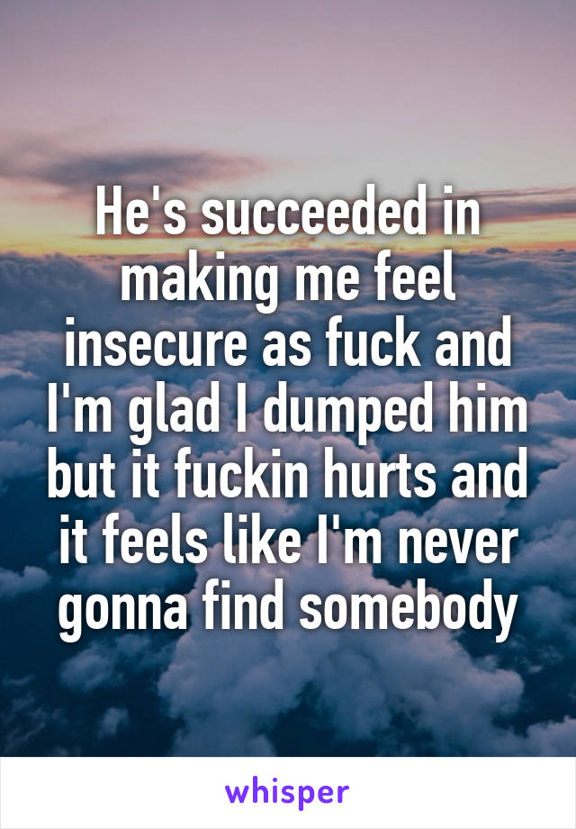 He's succeeded in making me feel insecure as fuck and I'm glad I dumped him but it fuckin hurts and it feels like I'm never gonna find somebody