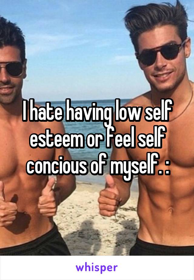 I hate having low self esteem or feel self concious of myself. :\