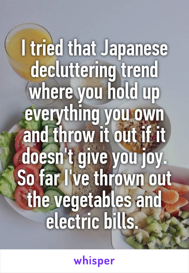 I tried that Japanese decluttering trend where you hold up everything you own and throw it out if it doesn't give you joy. So far I've thrown out the vegetables and electric bills. 