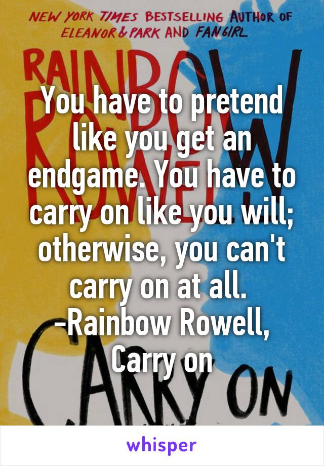 You have to pretend like you get an endgame. You have to carry on like you will; otherwise, you can't carry on at all. 
-Rainbow Rowell, Carry on