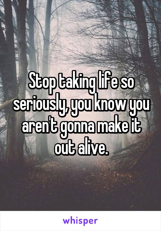 Stop taking life so seriously, you know you aren't gonna make it out alive.