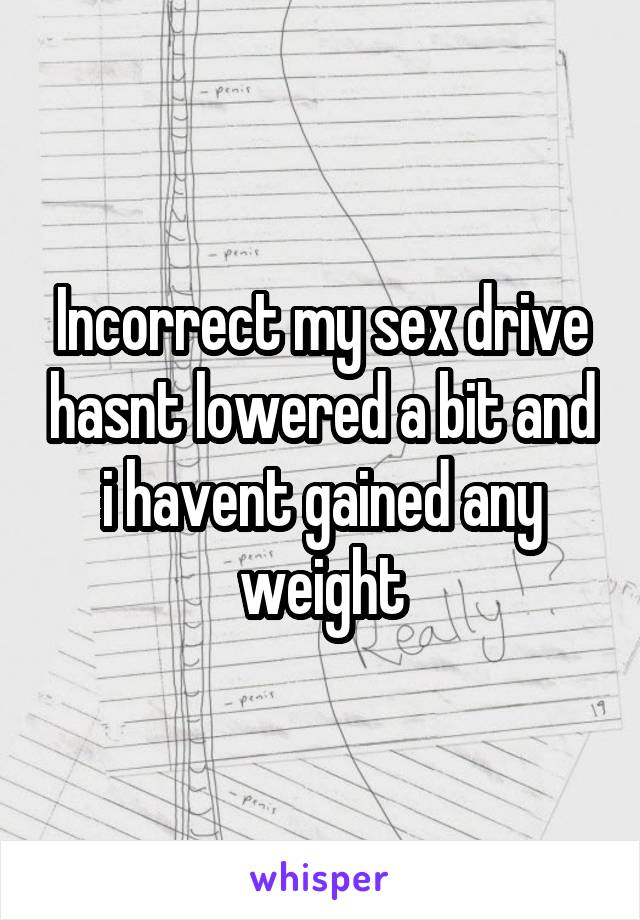 Incorrect my sex drive hasnt lowered a bit and i havent gained any weight