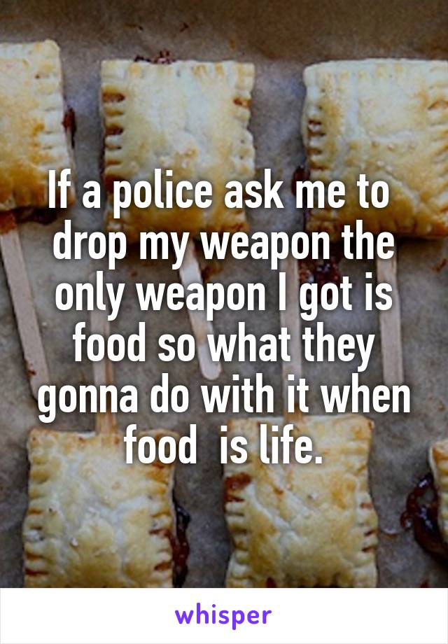 If a police ask me to  drop my weapon the only weapon I got is food so what they gonna do with it when food  is life.