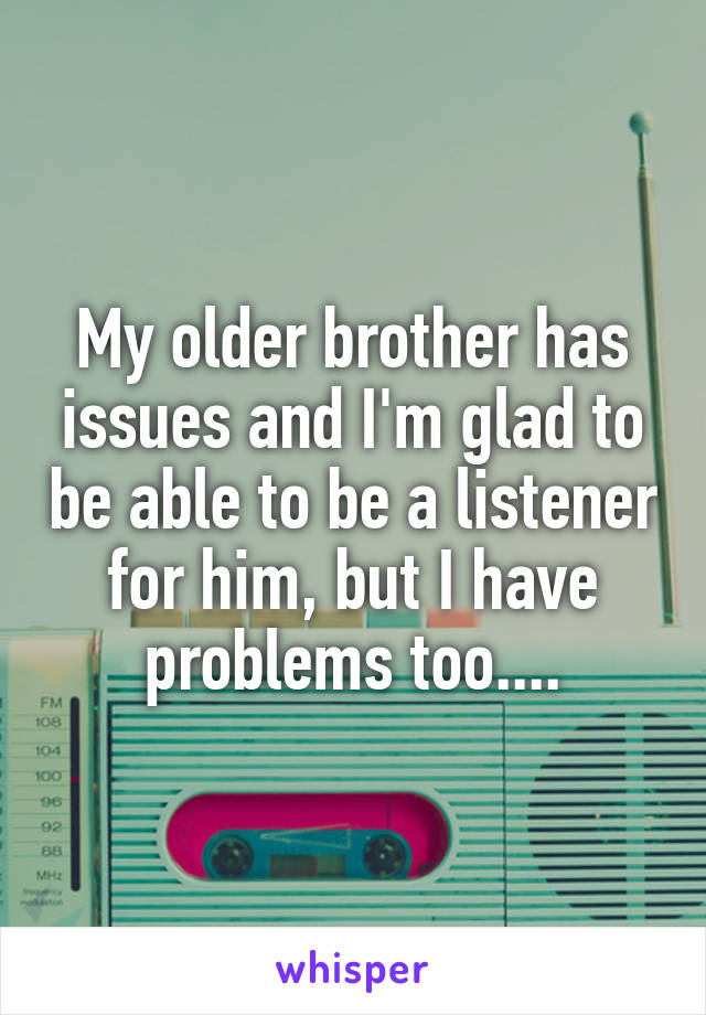 My older brother has issues and I'm glad to be able to be a listener for him, but I have problems too....