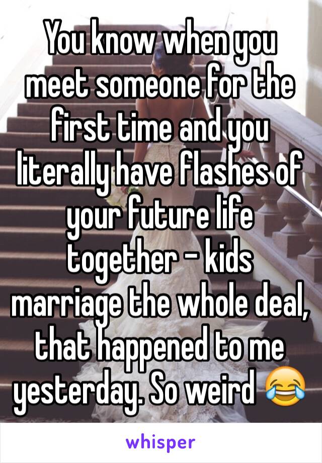 You know when you meet someone for the first time and you literally have flashes of your future life together - kids marriage the whole deal, that happened to me yesterday. So weird 😂