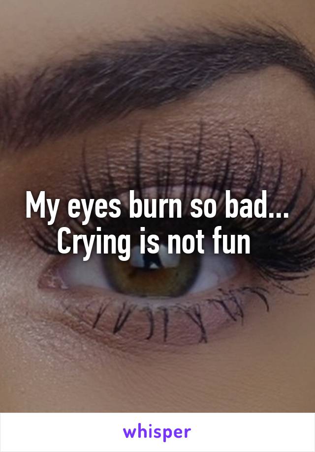 My eyes burn so bad... Crying is not fun 