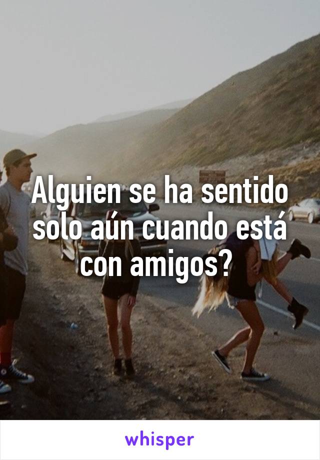 Alguien se ha sentido solo aún cuando está con amigos? 