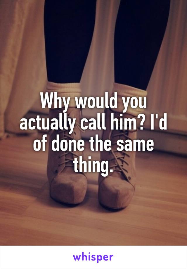 Why would you actually call him? I'd of done the same thing.