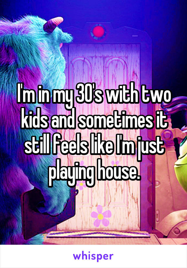 I'm in my 30's with two kids and sometimes it still feels like I'm just playing house.