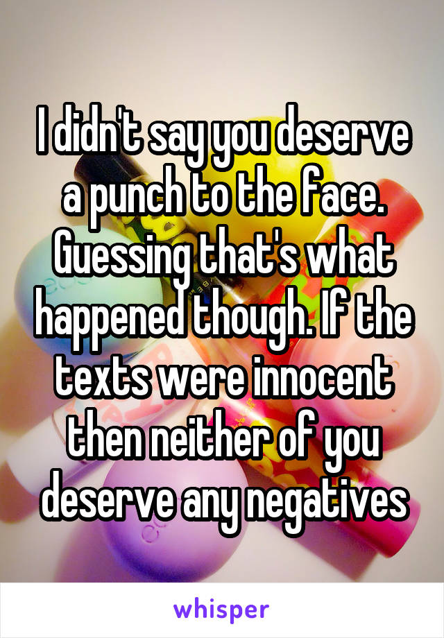 I didn't say you deserve a punch to the face. Guessing that's what happened though. If the texts were innocent then neither of you deserve any negatives