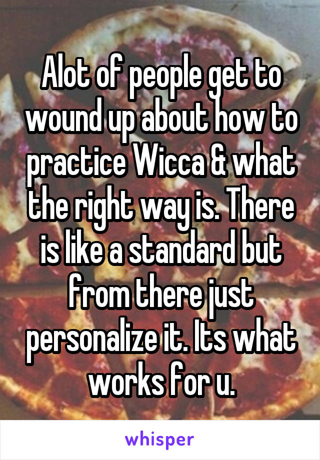 Alot of people get to wound up about how to practice Wicca & what the right way is. There is like a standard but from there just personalize it. Its what works for u.